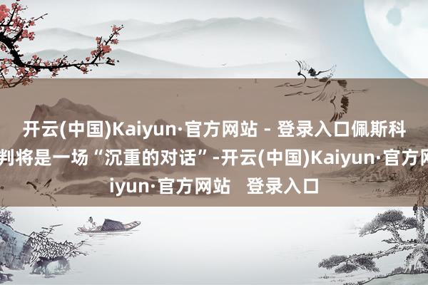 开云(中国)Kaiyun·官方网站 - 登录入口佩斯科夫合计本轮谈判将是一场“沉重的对话”-开云(中国)Kaiyun·官方网站   登录入口