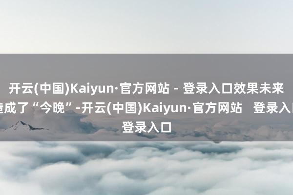 开云(中国)Kaiyun·官方网站 - 登录入口效果未来造成了“今晚”-开云(中国)Kaiyun·官方网站   登录入口