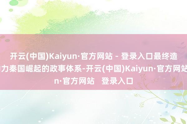 开云(中国)Kaiyun·官方网站 - 登录入口最终造成了一套助力秦国崛起的政事体系-开云(中国)Kaiyun·官方网站   登录入口