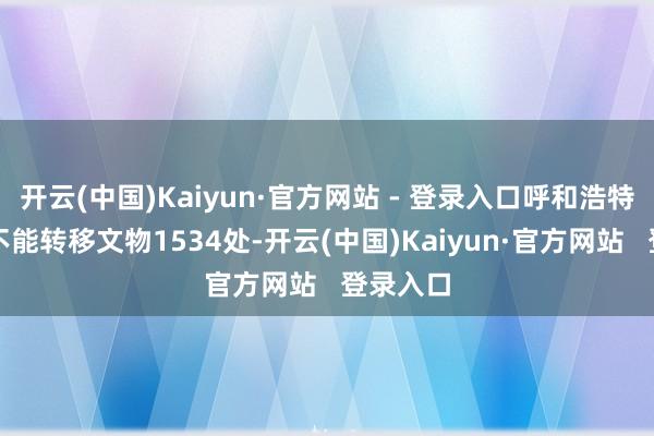 开云(中国)Kaiyun·官方网站 - 登录入口呼和浩特市领有不能转移文物1534处-开云(中国)Kaiyun·官方网站   登录入口