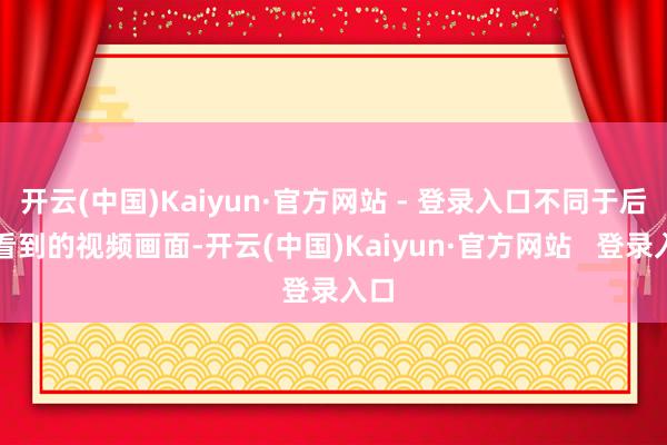 开云(中国)Kaiyun·官方网站 - 登录入口不同于后期看到的视频画面-开云(中国)Kaiyun·官方网站   登录入口