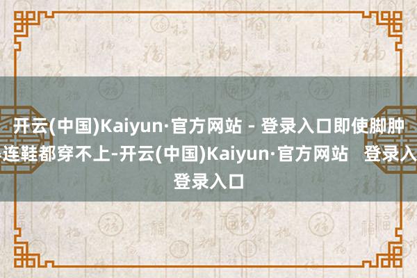 开云(中国)Kaiyun·官方网站 - 登录入口即使脚肿得连鞋都穿不上-开云(中国)Kaiyun·官方网站   登录入口