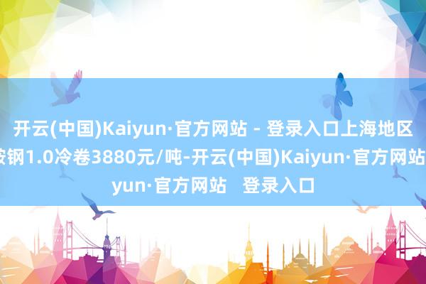 开云(中国)Kaiyun·官方网站 - 登录入口上海地区市集价钱鞍钢1.0冷卷3880元/吨-开云(中国)Kaiyun·官方网站   登录入口