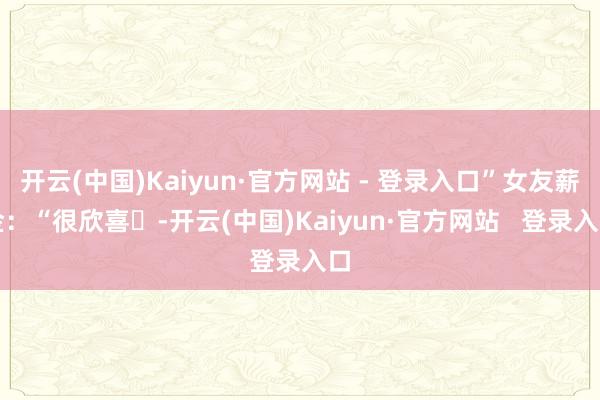 开云(中国)Kaiyun·官方网站 - 登录入口”女友薪金：“很欣喜❤-开云(中国)Kaiyun·官方网站   登录入口