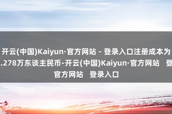 开云(中国)Kaiyun·官方网站 - 登录入口注册成本为11164.278万东谈主民币-开云(中国)Kaiyun·官方网站   登录入口