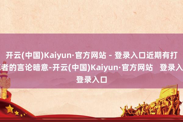 开云(中国)Kaiyun·官方网站 - 登录入口近期有打算者的言论暗意-开云(中国)Kaiyun·官方网站   登录入口