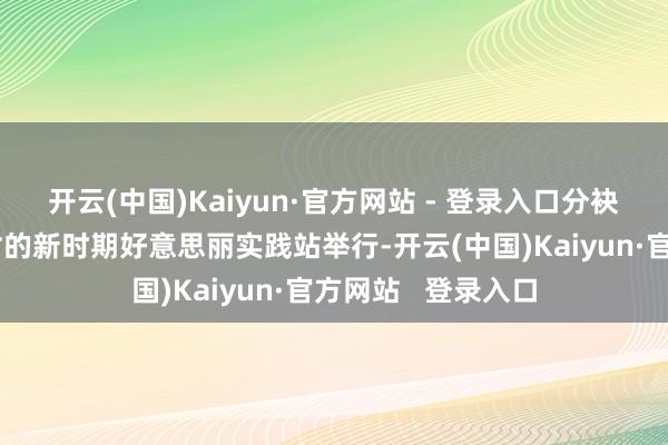 开云(中国)Kaiyun·官方网站 - 登录入口分袂在尚庄村和马羊村的新时期好意思丽实践站举行-开云(中国)Kaiyun·官方网站   登录入口