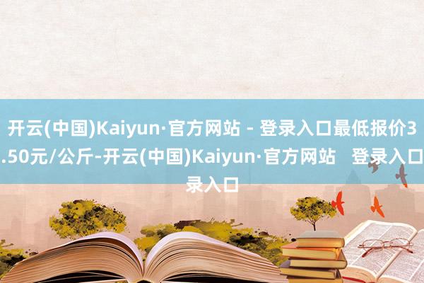 开云(中国)Kaiyun·官方网站 - 登录入口最低报价3.50元/公斤-开云(中国)Kaiyun·官方网站   登录入口