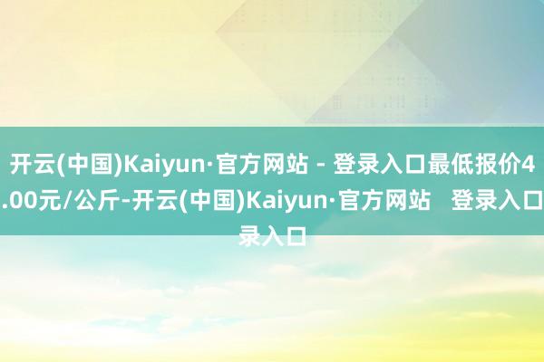 开云(中国)Kaiyun·官方网站 - 登录入口最低报价4.00元/公斤-开云(中国)Kaiyun·官方网站   登录入口