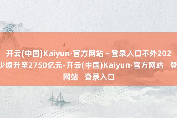 开云(中国)Kaiyun·官方网站 - 登录入口不外2023年曾少顷升至2750亿元-开云(中国)Kaiyun·官方网站   登录入口