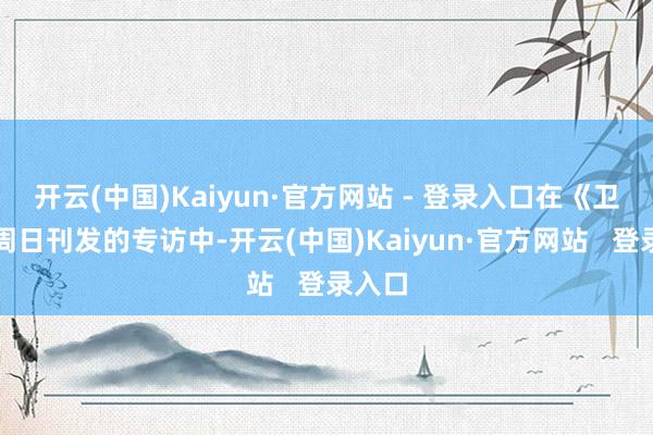 开云(中国)Kaiyun·官方网站 - 登录入口在《卫报》周日刊发的专访中-开云(中国)Kaiyun·官方网站   登录入口