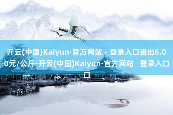 开云(中国)Kaiyun·官方网站 - 登录入口进出6.00元/公斤-开云(中国)Kaiyun·官方网站   登录入口