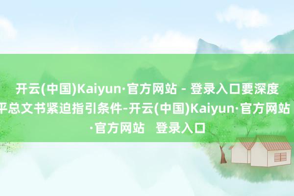 开云(中国)Kaiyun·官方网站 - 登录入口要深度践行习近平总文书紧迫指引条件-开云(中国)Kaiyun·官方网站   登录入口