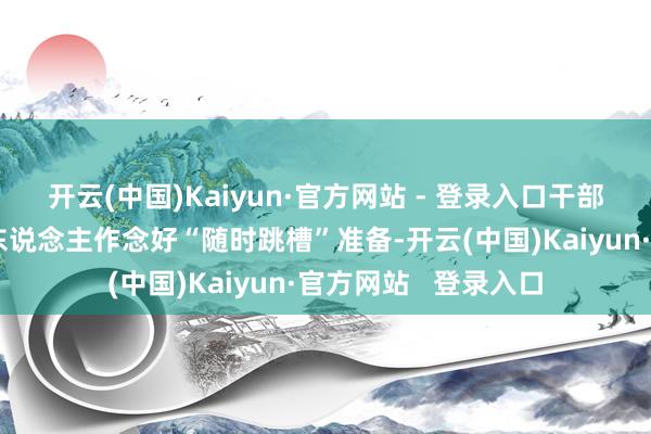 开云(中国)Kaiyun·官方网站 - 登录入口干部们则各有算盘:有东说念主作念好“随时跳槽”准备-开云(中国)Kaiyun·官方网站   登录入口
