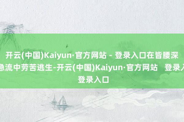 开云(中国)Kaiyun·官方网站 - 登录入口在皆腰深的急流中劳苦逃生-开云(中国)Kaiyun·官方网站   登录入口