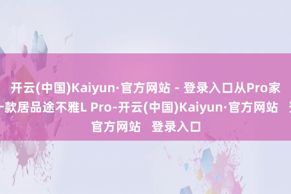 开云(中国)Kaiyun·官方网站 - 登录入口从Pro家眷的第一款居品途不雅L Pro-开云(中国)Kaiyun·官方网站   登录入口