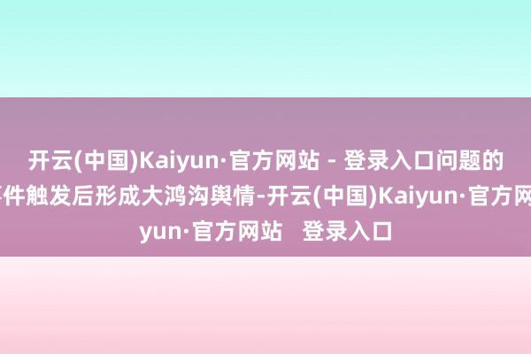 开云(中国)Kaiyun·官方网站 - 登录入口问题的蕴蓄在典型事件触发后形成大鸿沟舆情-开云(中国)Kaiyun·官方网站   登录入口