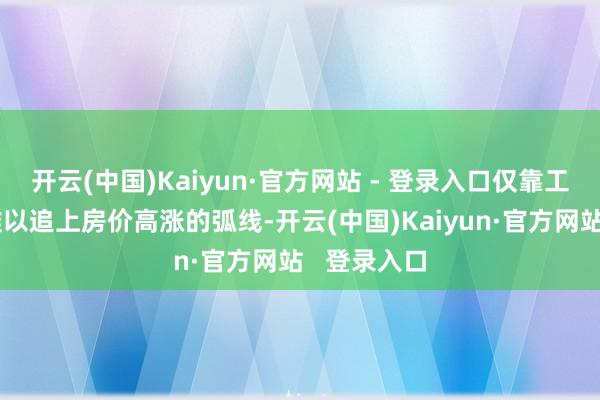 开云(中国)Kaiyun·官方网站 - 登录入口仅靠工资收入已难以追上房价高涨的弧线-开云(中国)Kaiyun·官方网站 登录入口