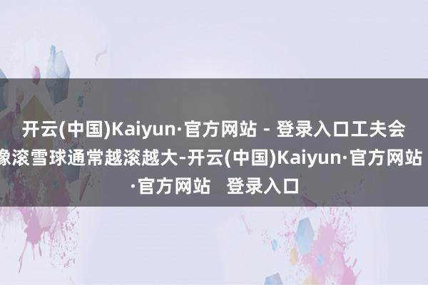 开云(中国)Kaiyun·官方网站 - 登录入口工夫会让这笔钱像滚雪球通常越滚越大-开云(中国)Kaiyun·官方网站 登录入口