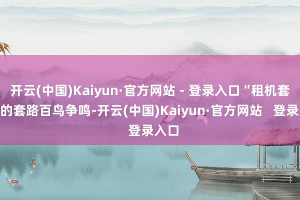 开云(中国)Kaiyun·官方网站 - 登录入口“租机套现”的套路百鸟争鸣-开云(中国)Kaiyun·官方网站 登录入口