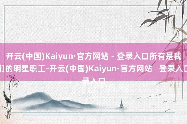 开云(中国)Kaiyun·官方网站 - 登录入口所有是我们的明星职工-开云(中国)Kaiyun·官方网站   登录入口