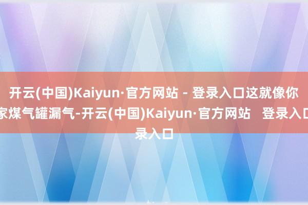 开云(中国)Kaiyun·官方网站 - 登录入口这就像你家煤气罐漏气-开云(中国)Kaiyun·官方网站 登录入口