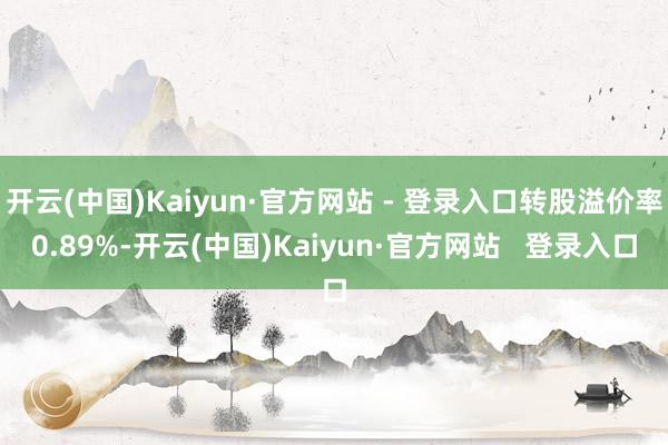 开云(中国)Kaiyun·官方网站 - 登录入口转股溢价率0.89%-开云(中国)Kaiyun·官方网站   登录入口