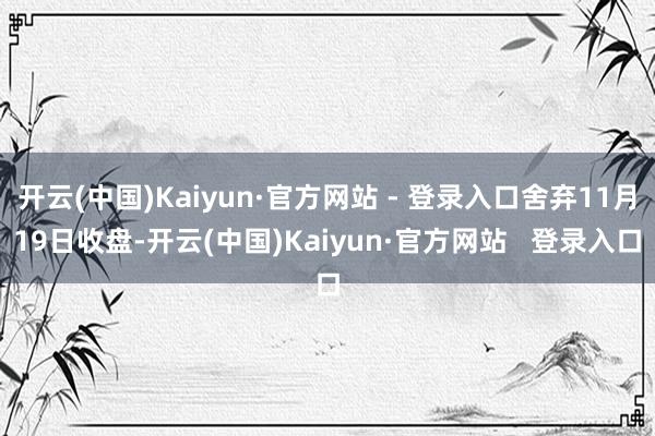 开云(中国)Kaiyun·官方网站 - 登录入口舍弃11月19日收盘-开云(中国)Kaiyun·官方网站   登录入口