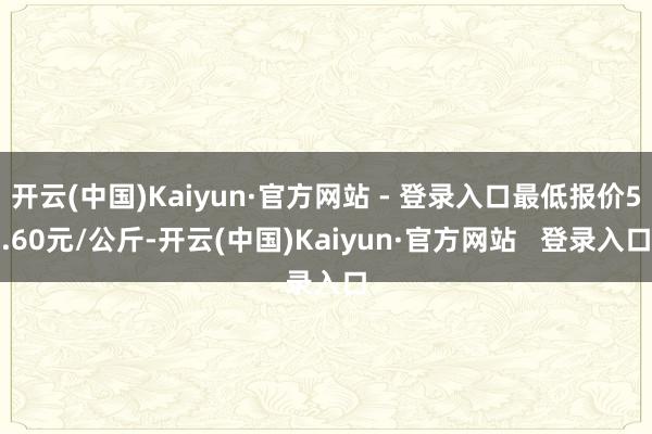 开云(中国)Kaiyun·官方网站 - 登录入口最低报价5.60元/公斤-开云(中国)Kaiyun·官方网站 登录入口