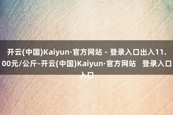 开云(中国)Kaiyun·官方网站 - 登录入口出入11.00元/公斤-开云(中国)Kaiyun·官方网站 登录入口