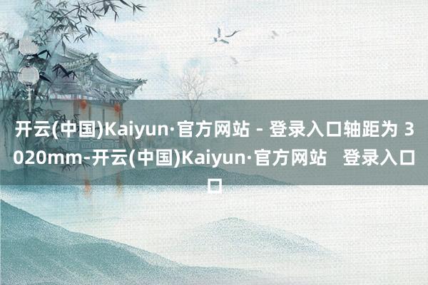 开云(中国)Kaiyun·官方网站 - 登录入口轴距为 3020mm-开云(中国)Kaiyun·官方网站   登录入口
