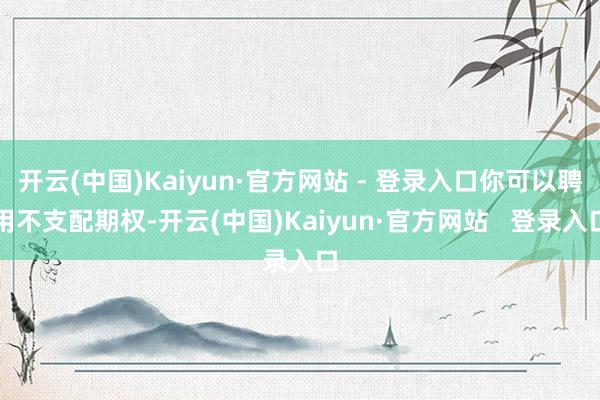 开云(中国)Kaiyun·官方网站 - 登录入口你可以聘用不支配期权-开云(中国)Kaiyun·官方网站 登录入口