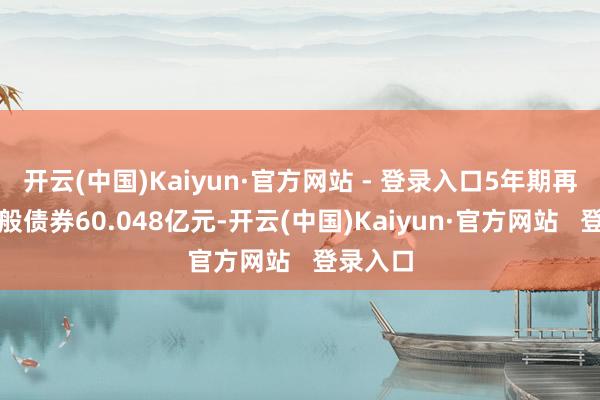 开云(中国)Kaiyun·官方网站 - 登录入口5年期再融资一般债券60.048亿元-开云(中国)Kaiyun·官方网站 登录入口