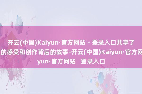 开云(中国)Kaiyun·官方网站 - 登录入口共享了这次南京上演的感受和创作背后的故事-开云(中国)Kaiyun·官方网站 登录入口