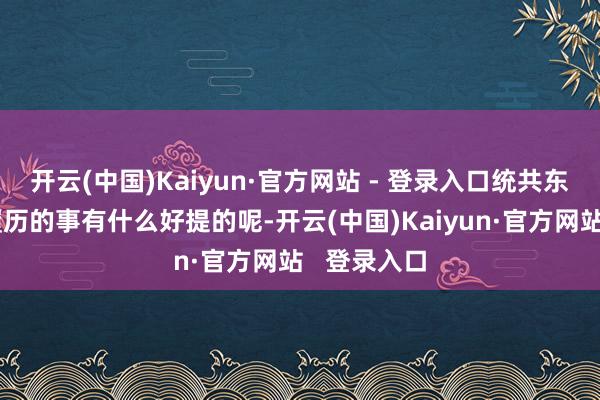 开云(中国)Kaiyun·官方网站 - 登录入口统共东说念主都履历的事有什么好提的呢-开云(中国)Kaiyun·官方网站 登录入口