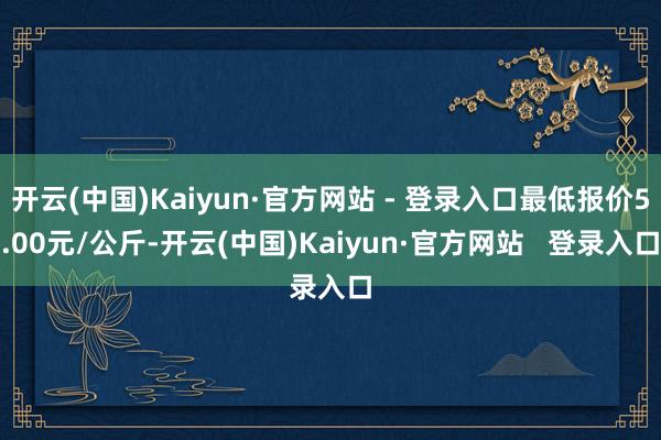 开云(中国)Kaiyun·官方网站 - 登录入口最低报价5.00元/公斤-开云(中国)Kaiyun·官方网站   登录入口