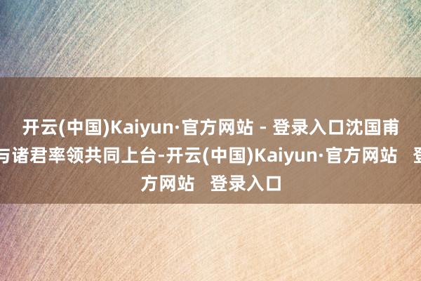 开云(中国)Kaiyun·官方网站 - 登录入口沈国甫董事长与诸君率领共同上台-开云(中国)Kaiyun·官方网站   登录入口