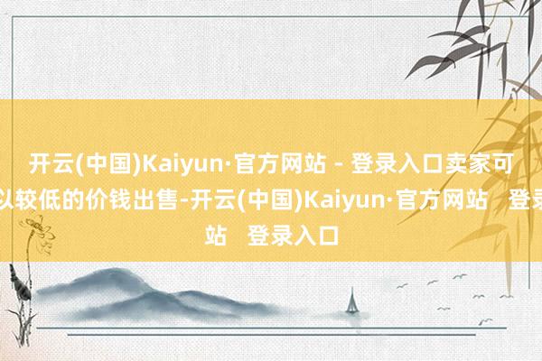 开云(中国)Kaiyun·官方网站 - 登录入口卖家可能会以较低的价钱出售-开云(中国)Kaiyun·官方网站   登录入口