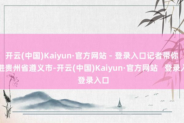 开云(中国)Kaiyun·官方网站 - 登录入口记者带你走进贵州省遵义市-开云(中国)Kaiyun·官方网站   登录入口