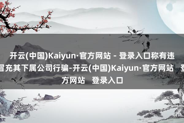 开云(中国)Kaiyun·官方网站 - 登录入口称有违法企业冒充其下属公司行骗-开云(中国)Kaiyun·官方网站 登录入口