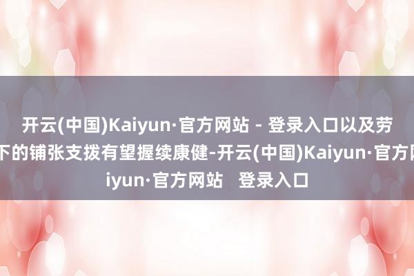 开云(中国)Kaiyun·官方网站 - 登录入口以及劳能源阛阓撑握下的铺张支拨有望握续康健-开云(中国)Kaiyun·官方网站   登录入口