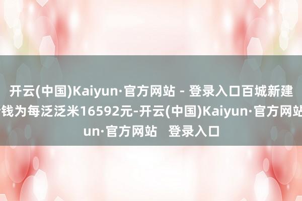 开云(中国)Kaiyun·官方网站 - 登录入口百城新建住宅平均价钱为每泛泛米16592元-开云(中国)Kaiyun·官方网站   登录入口