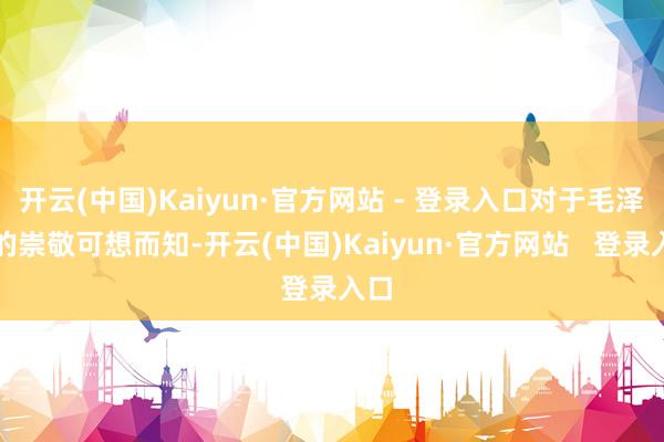开云(中国)Kaiyun·官方网站 - 登录入口对于毛泽东的崇敬可想而知-开云(中国)Kaiyun·官方网站 登录入口