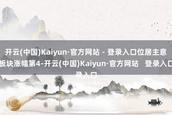 开云(中国)Kaiyun·官方网站 - 登录入口位居主意板块涨幅第4-开云(中国)Kaiyun·官方网站 登录入口