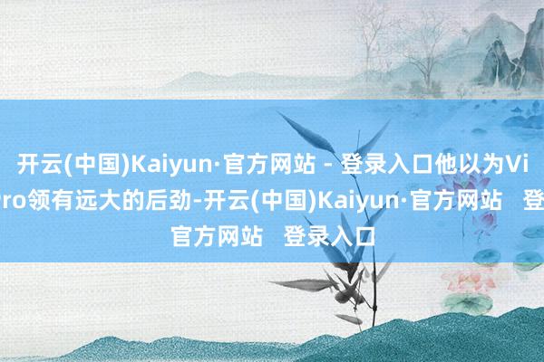 开云(中国)Kaiyun·官方网站 - 登录入口他以为Vision Pro领有远大的后劲-开云(中国)Kaiyun·官方网站 登录入口