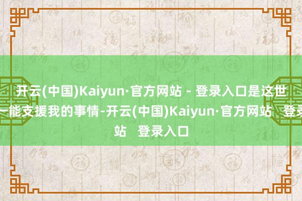 开云(中国)Kaiyun·官方网站 - 登录入口是这世上惟一能支援我的事情-开云(中国)Kaiyun·官方网站   登录入口