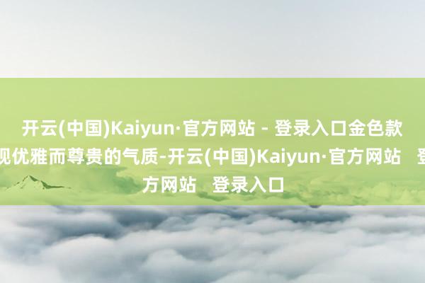 开云(中国)Kaiyun·官方网站 - 登录入口金色款主要体现优雅而尊贵的气质-开云(中国)Kaiyun·官方网站   登录入口