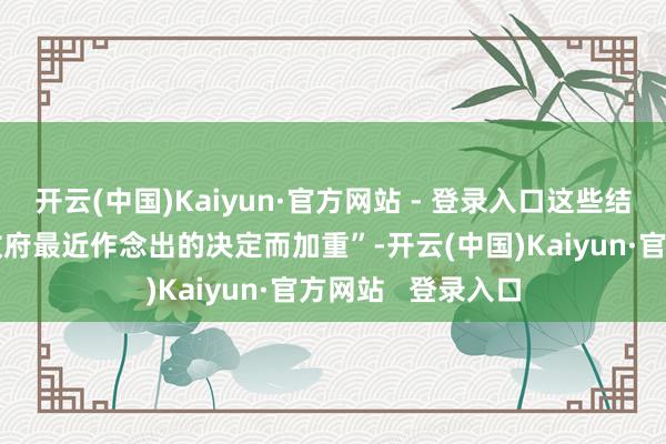 开云(中国)Kaiyun·官方网站 - 登录入口这些结构性问题将“因政府最近作念出的决定而加重”-开云(中国)Kaiyun·官方网站 登录入口