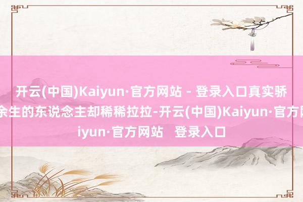 开云(中国)Kaiyun·官方网站 - 登录入口真实骄横陪同她走过余生的东说念主却稀稀拉拉-开云(中国)Kaiyun·官方网站 登录入口