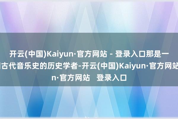 开云(中国)Kaiyun·官方网站 - 登录入口那是一位筹划中国古代音乐史的历史学者-开云(中国)Kaiyun·官方网站 登录入口